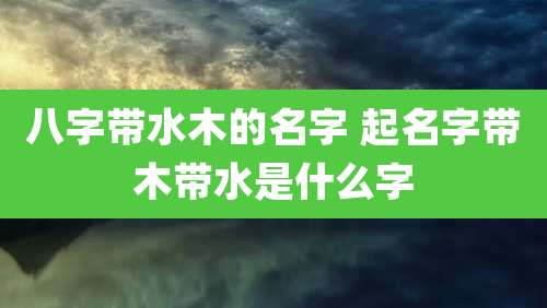八字带水木的名字 起名字带木带水是什么字