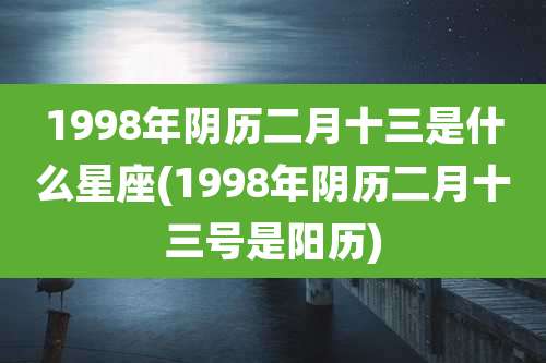 1998年阴历二月十三是什么星座(1998年阴历二月十三号是阳历)