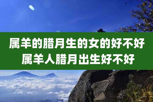 属羊的腊月生的女的好不好 属羊人腊月出生好不好