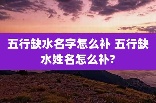 五行缺水名字怎么补 五行缺水姓名怎么补?