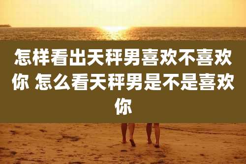 怎样看出天秤男喜欢不喜欢你 怎么看天秤男是不是喜欢你