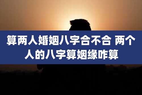 算两人婚姻八字合不合 两个人的八字算姻缘咋算