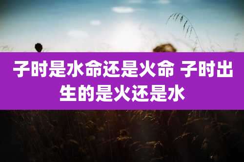 子时是水命还是火命 子时出生的是火还是水