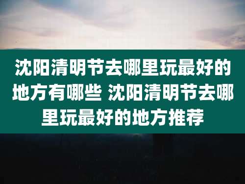 沈阳清明节去哪里玩最好的地方有哪些 沈阳清明节去哪里玩最好的地方推荐