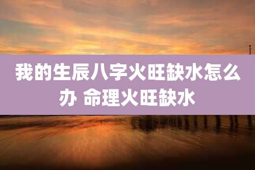 我的生辰八字火旺缺水怎么办 命理火旺缺水