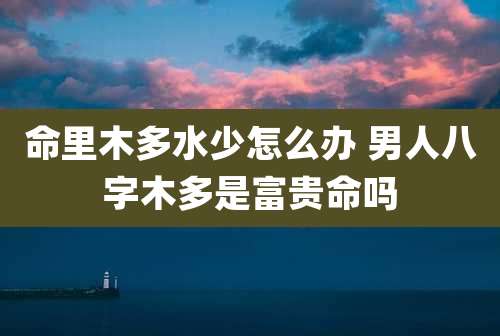 命里木多水少怎么办 男人八字木多是富贵命吗
