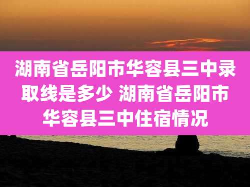 湖南省岳阳市华容县三中录取线是多少 湖南省岳阳市华容县三中住宿情况