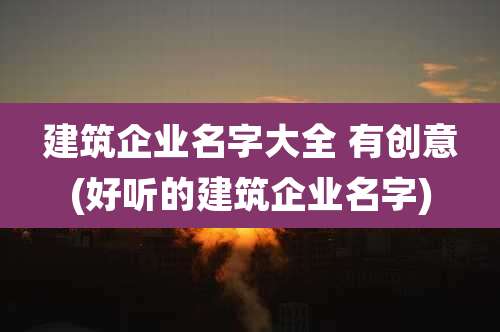 建筑企业名字大全 有创意(好听的建筑企业名字)