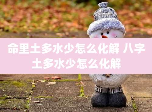 命里土多水少怎么化解 八字土多水少怎么化解