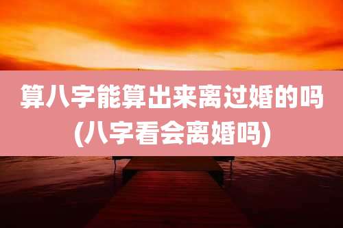 算八字能算出来离过婚的吗(八字看会离婚吗)