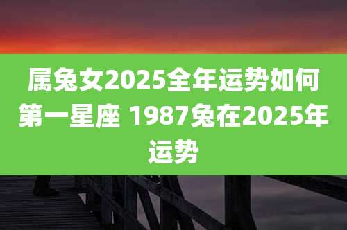 属兔女2025全年运势如何第一星座 1987兔在2025年运势
