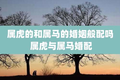 属虎的和属马的婚姻般配吗 属虎与属马婚配