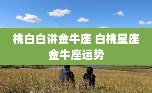 桃白白讲金牛座 白桃星座金牛座运势