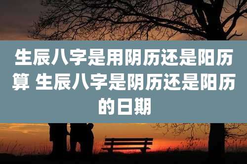 生辰八字是用阴历还是阳历算 生辰八字是阴历还是阳历的日期