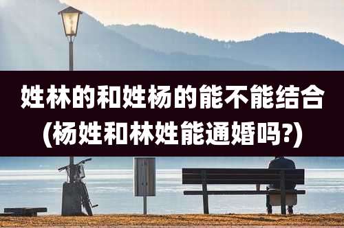 姓林的和姓杨的能不能结合(杨姓和林姓能通婚吗?)