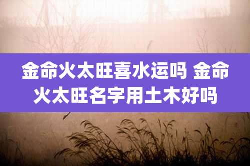 金命火太旺喜水运吗 金命火太旺名字用土木好吗