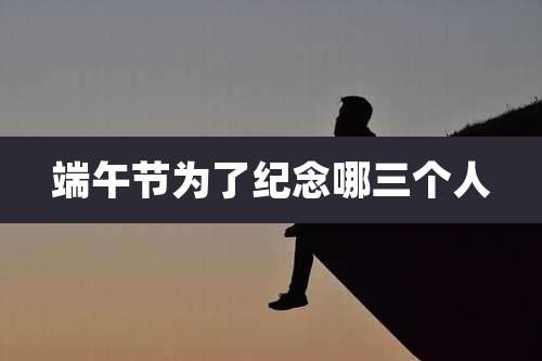 端午节为了纪念哪三个人