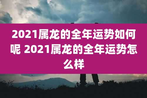 2021属龙的全年运势如何呢 2021属龙的全年运势怎么样