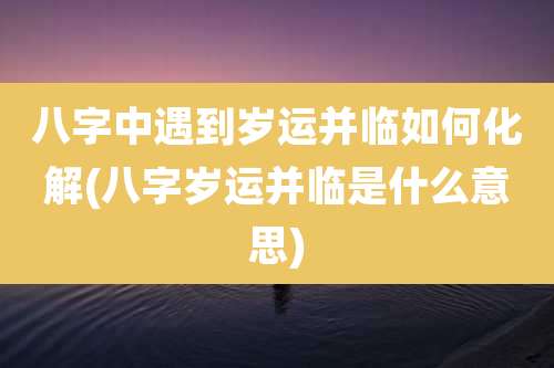 八字中遇到岁运并临如何化解(八字岁运并临是什么意思)