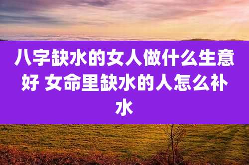 八字缺水的女人做什么生意好 女命里缺水的人怎么补水
