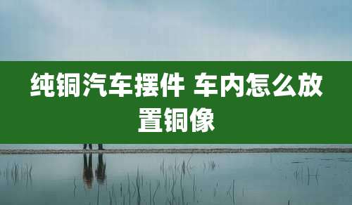 纯铜汽车摆件 车内怎么放置铜像