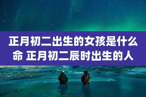 正月初二出生的女孩是什么命 正月初二辰时出生的人