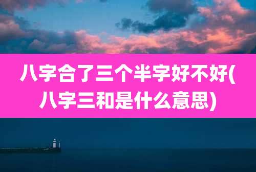 八字合了三个半字好不好(八字三和是什么意思)