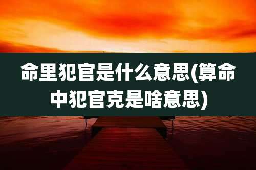 命里犯官是什么意思(算命中犯官克是啥意思)