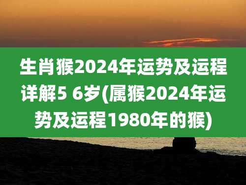 生肖猴2024年运势及运程详解5 6岁(属猴2024年运势及运程1980年的猴)