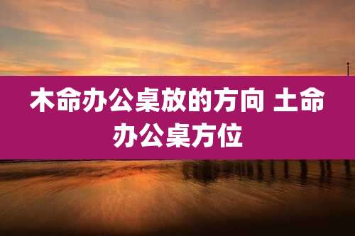 木命办公桌放的方向 土命办公桌方位