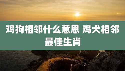 鸡狗相邻什么意思 鸡犬相邻最佳生肖