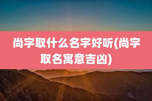 尚字取什么名字好听(尚字取名寓意吉凶)