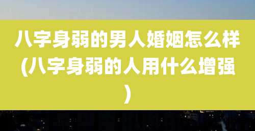 八字身弱的男人婚姻怎么样(八字身弱的人用什么增强)
