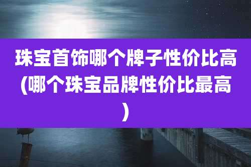珠宝首饰哪个牌子性价比高(哪个珠宝品牌性价比最高)