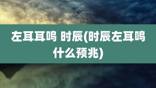 左耳耳鸣 时辰(时辰左耳鸣什么预兆)