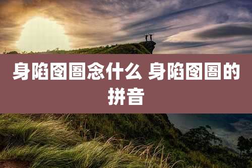 身陷囹圄念什么 身陷囹圄的拼音