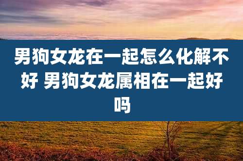 男狗女龙在一起怎么化解不好 男狗女龙属相在一起好吗
