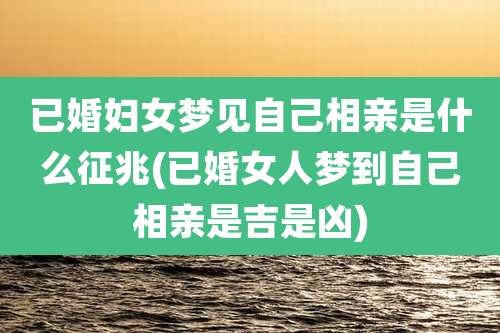 已婚妇女梦见自己相亲是什么征兆(已婚女人梦到自己相亲是吉是凶)
