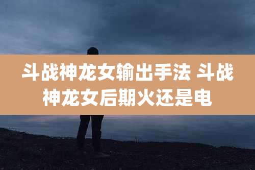 斗战神龙女输出手法 斗战神龙女后期火还是电
