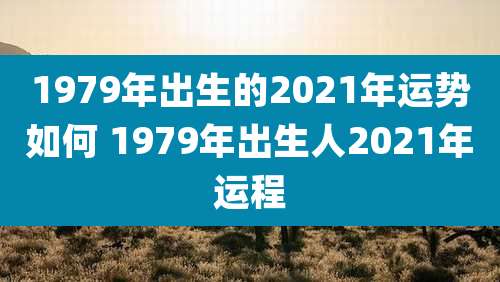 1979年出生的2021年运势如何 1979年出生人2021年运程
