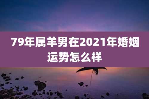 79年属羊男在2021年婚姻运势怎么样