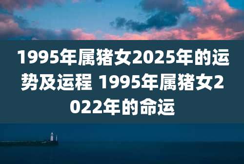 1995年属猪女2025年的运势及运程 1995年属猪女2022年的命运