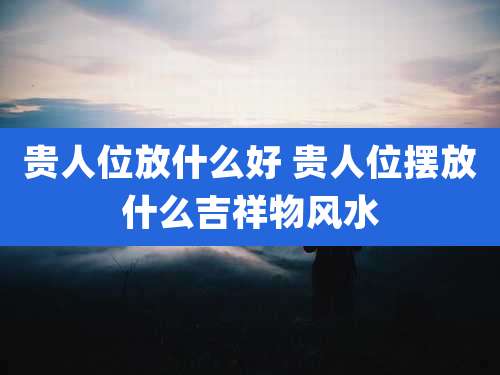 贵人位放什么好 贵人位摆放什么吉祥物风水
