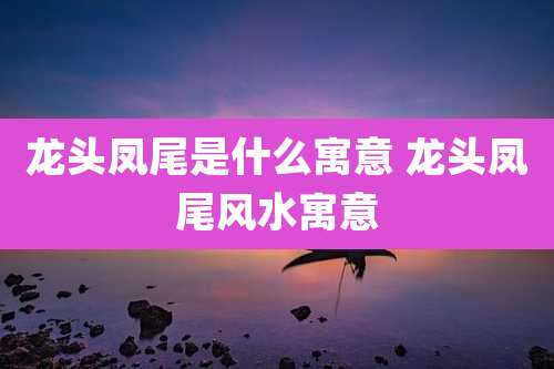 龙头凤尾是什么寓意 龙头凤尾风水寓意