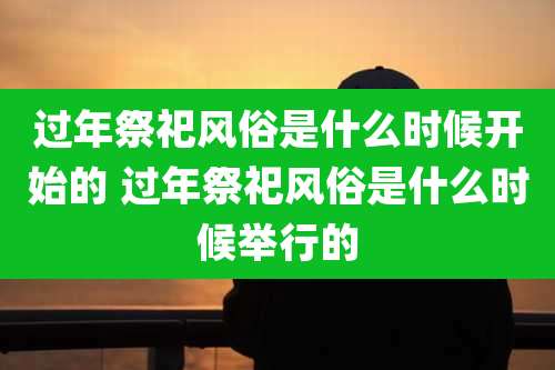 过年祭祀风俗是什么时候开始的 过年祭祀风俗是什么时候举行的