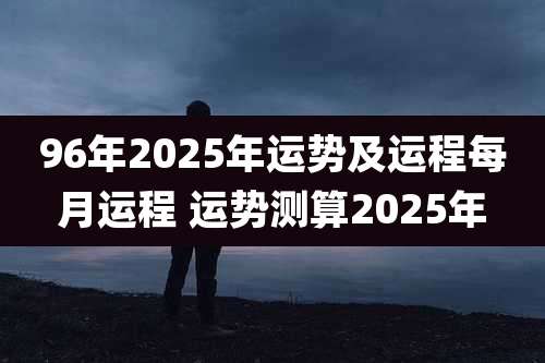 96年2025年运势及运程每月运程 运势测算2025年
