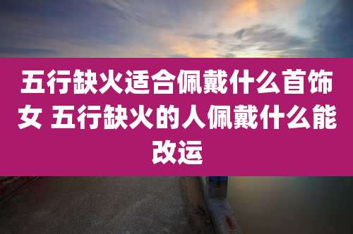 五行缺火适合佩戴什么首饰女 五行缺火的人佩戴什么能改运