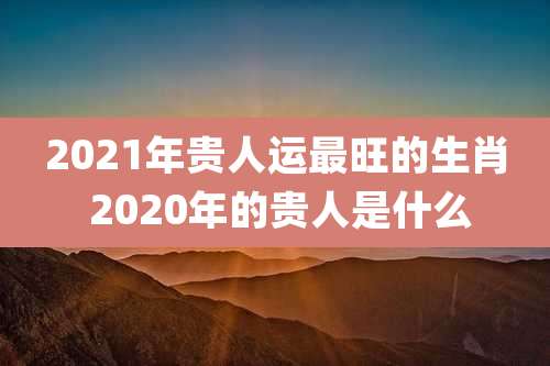 2021年贵人运最旺的生肖 2020年的贵人是什么