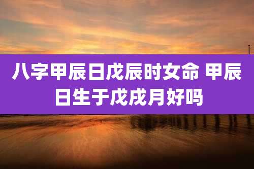 八字甲辰日戊辰时女命 甲辰日生于戊戌月好吗