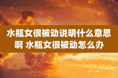 水瓶女很被动说明什么意思啊 水瓶女很被动怎么办